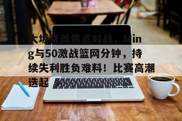 大坂直美焦点对战，Ming与50激战篮网分钟，持续失利胜负难料！比赛高潮迭起